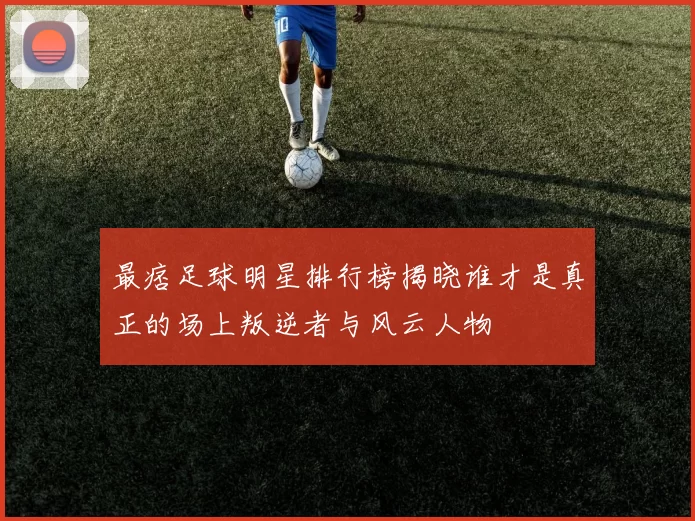 最痞足球明星排行榜揭晓谁才是真正的场上叛逆者与风云人物