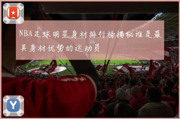 NBA足球明星身材排行榜揭秘谁是最具身材优势的运动员