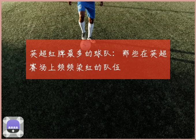 英超红牌最多的球队：那些在英超赛场上频频染红的队伍
