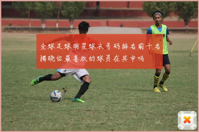 全球足球明星球衣号码排名前十名揭晓你最喜欢的球员在其中吗