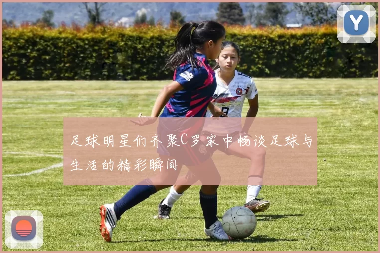 足球明星们齐聚C罗家中畅谈足球与生活的精彩瞬间