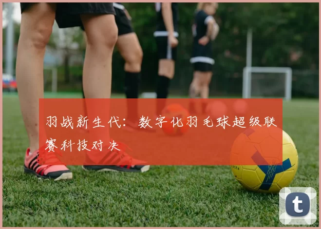 羽战新生代：数字化羽毛球超级联赛科技对决