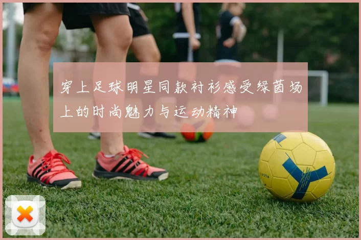 穿上足球明星同款衬衫感受绿茵场上的时尚魅力与运动精神