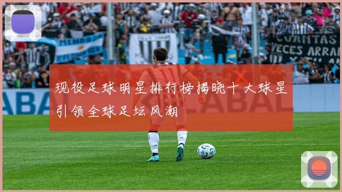 现役足球明星排行榜揭晓十大球星引领全球足坛风潮