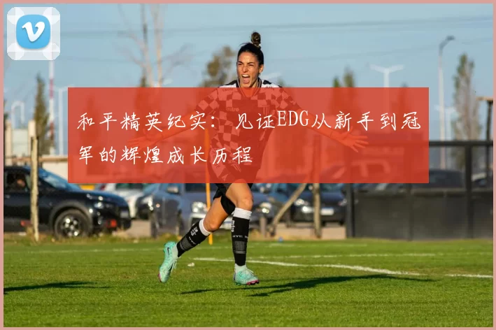 和平精英纪实：见证EDG从新手到冠军的辉煌成长历程