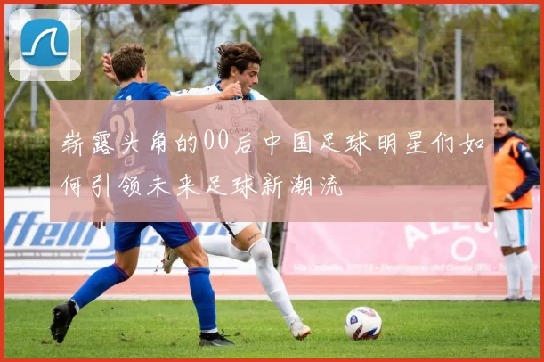 崭露头角的00后中国足球明星们如何引领未来足球新潮流
