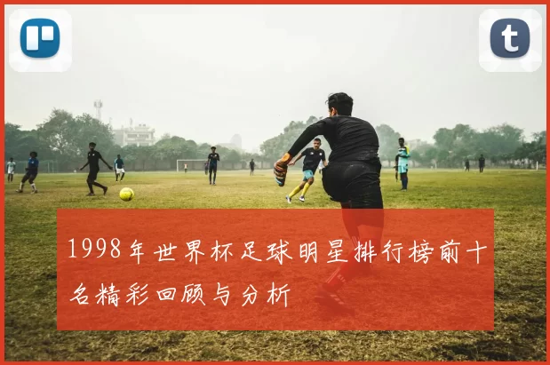 1998年世界杯足球明星排行榜前十名精彩回顾与分析