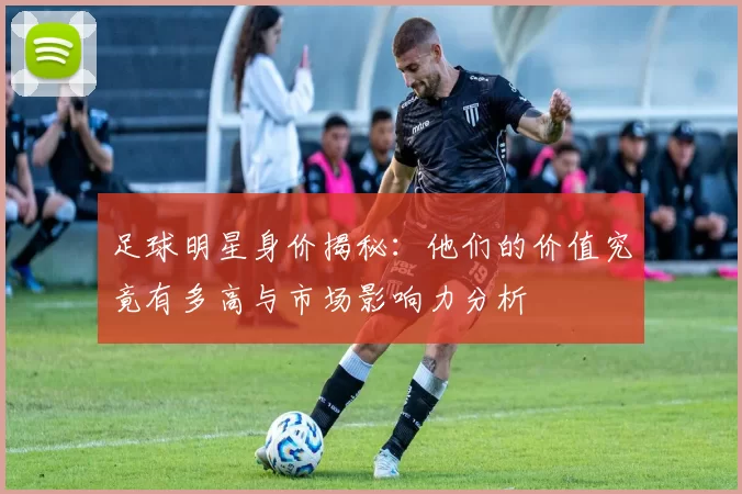 足球明星身价揭秘：他们的价值究竟有多高与市场影响力分析