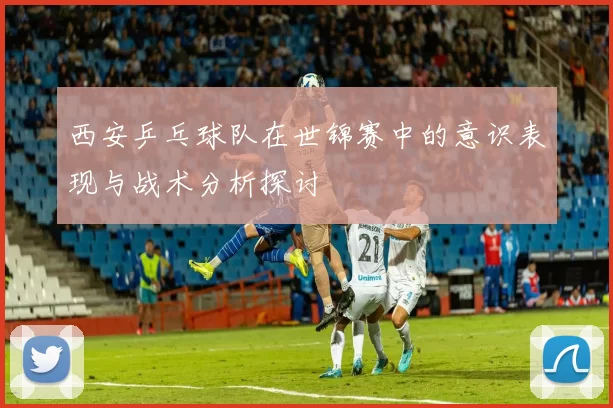 西安乒乓球队在世锦赛中的意识表现与战术分析探讨