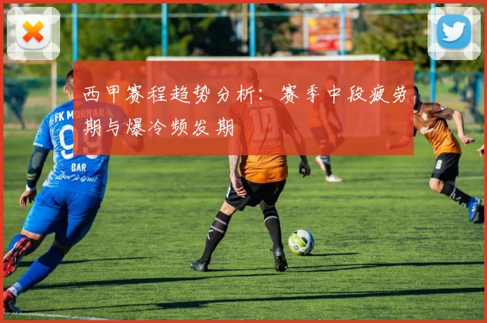 西甲赛程趋势分析：赛季中段疲劳期与爆冷频发期