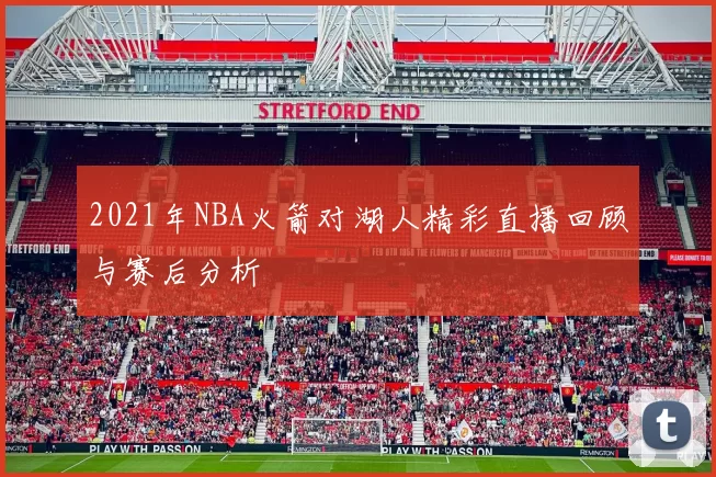 2021年NBA火箭对湖人精彩直播回顾与赛后分析