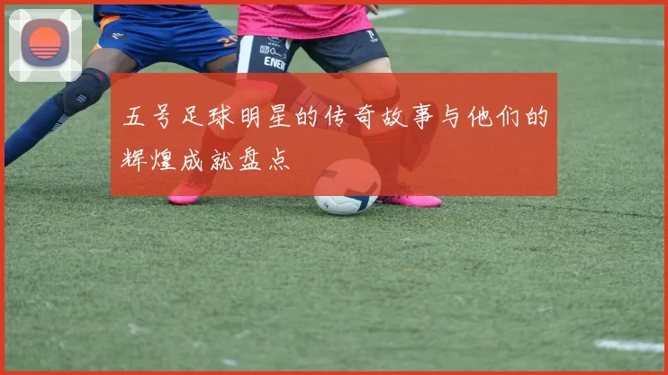 五号足球明星的传奇故事与他们的辉煌成就盘点