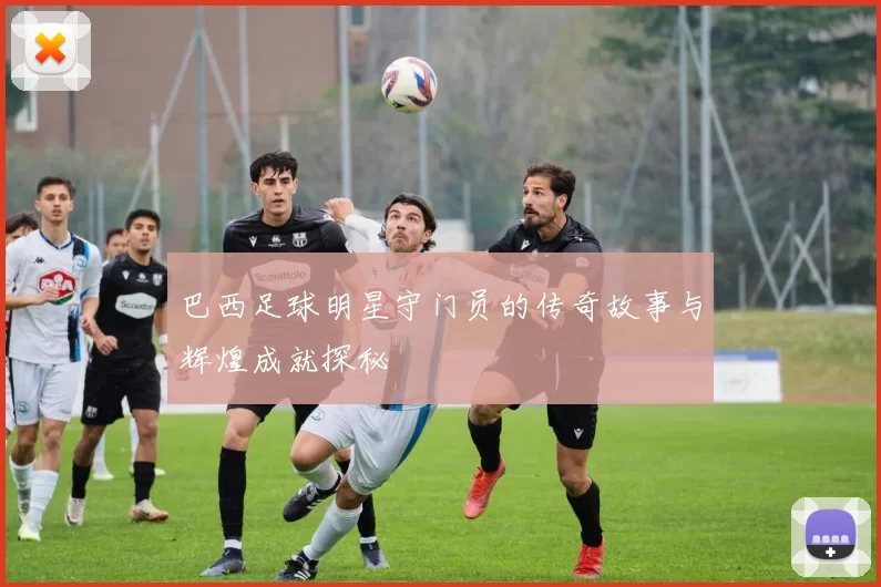 巴西足球明星守门员的传奇故事与辉煌成就探秘