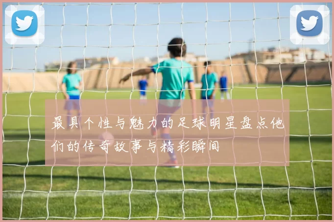最具个性与魅力的足球明星盘点他们的传奇故事与精彩瞬间