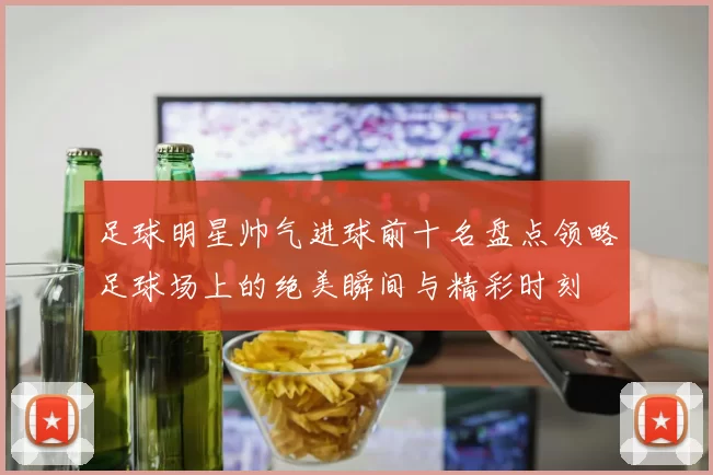 足球明星帅气进球前十名盘点领略足球场上的绝美瞬间与精彩时刻