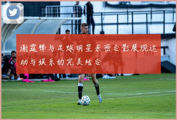 谢霆锋与足球明星亲密合影展现运动与娱乐的完美结合