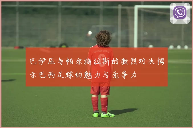 巴伊压与帕尔梅拉斯的激烈对决揭示巴西足球的魅力与竞争力