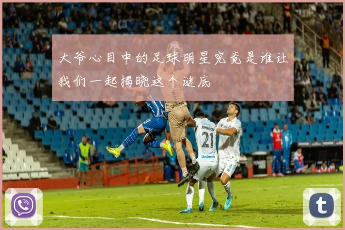 大爷心目中的足球明星究竟是谁让我们一起揭晓这个谜底