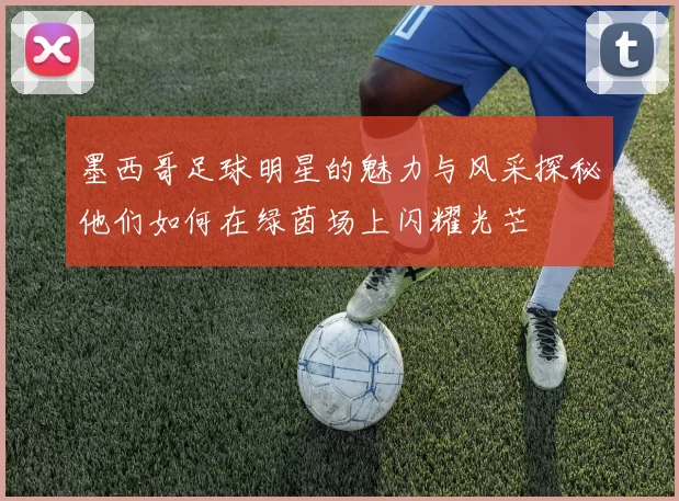 墨西哥足球明星的魅力与风采探秘他们如何在绿茵场上闪耀光芒