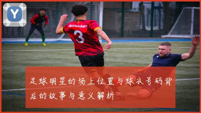 足球明星的场上位置与球衣号码背后的故事与意义解析