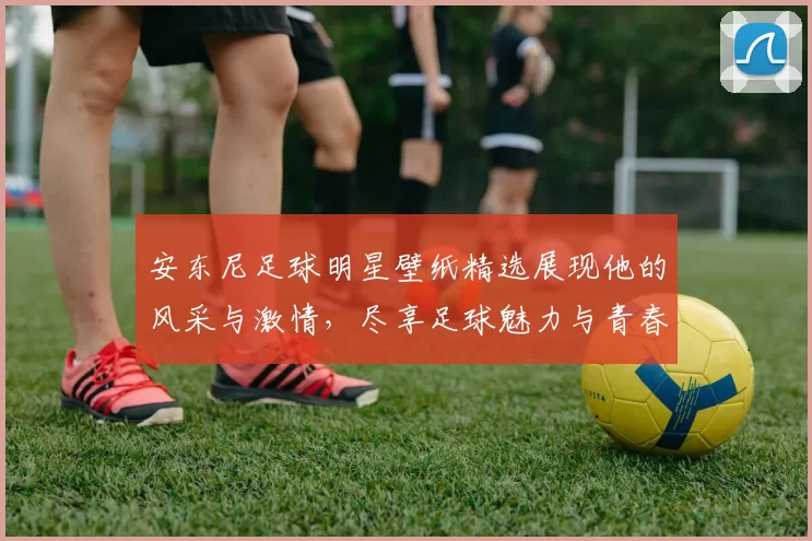 安东尼足球明星壁纸精选展现他的风采与激情，尽享足球魅力与青春活力