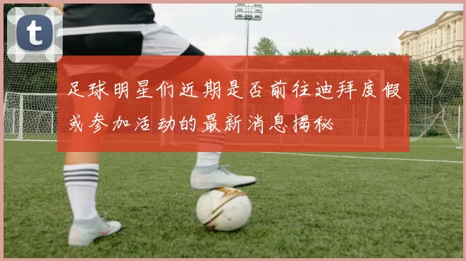 足球明星们近期是否前往迪拜度假或参加活动的最新消息揭秘