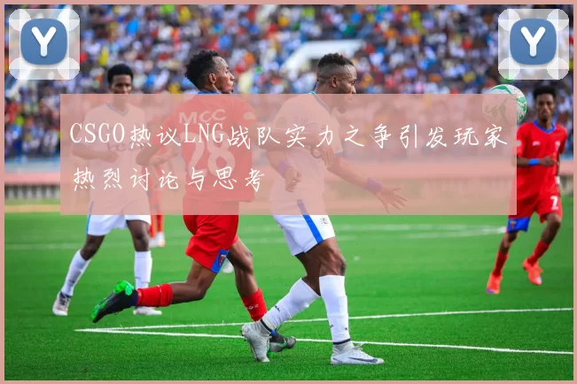 CSGO热议LNG战队实力之争引发玩家热烈讨论与思考