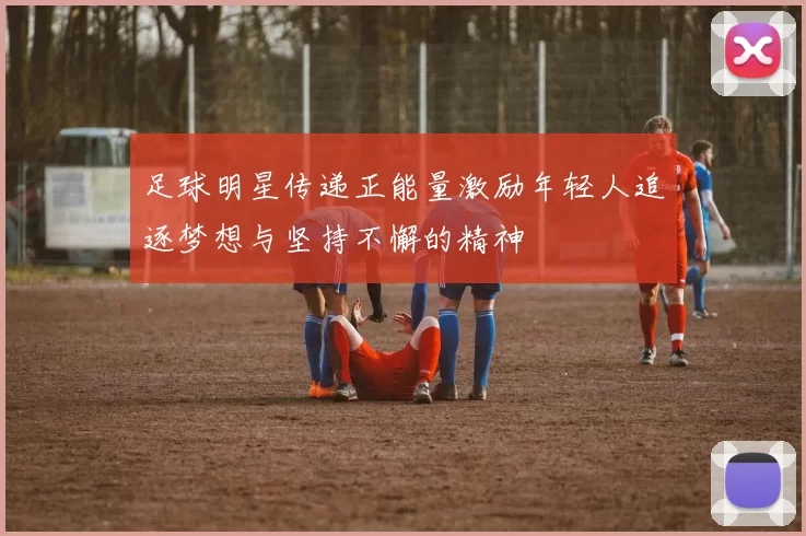 足球明星传递正能量激励年轻人追逐梦想与坚持不懈的精神
