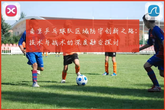 南京乒乓球队区域防守创新之路：技术与战术的深度融合探讨