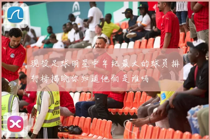 现役足球明星中年纪最大的球员排行榜揭晓你知道他们是谁吗