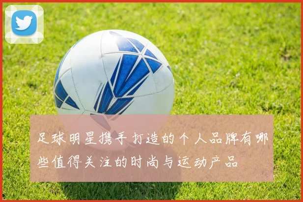 足球明星携手打造的个人品牌有哪些值得关注的时尚与运动产品