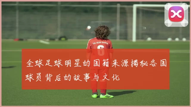 全球足球明星的国籍来源揭秘各国球员背后的故事与文化