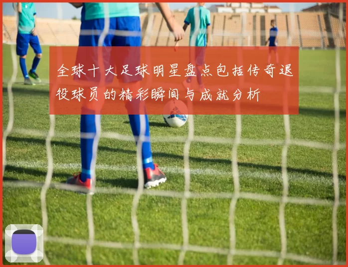 全球十大足球明星盘点包括传奇退役球员的精彩瞬间与成就分析