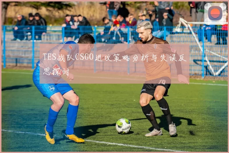 TES战队CSGO进攻策略分析与失误反思探讨