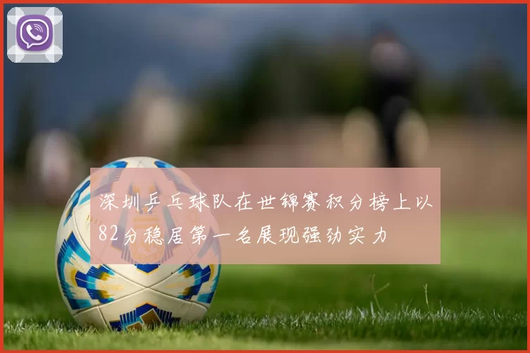 深圳乒乓球队在世锦赛积分榜上以82分稳居第一名展现强劲实力