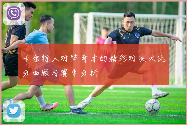 卡尔特人对阵奇才的精彩对决大比分回顾与赛季分析
