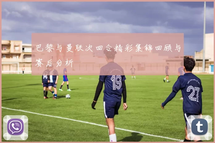 巴黎与曼联次回合精彩集锦回顾与赛后分析