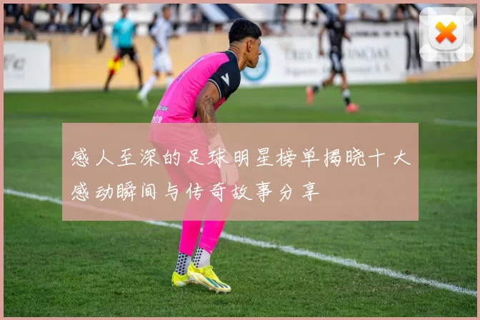 感人至深的足球明星榜单揭晓十大感动瞬间与传奇故事分享