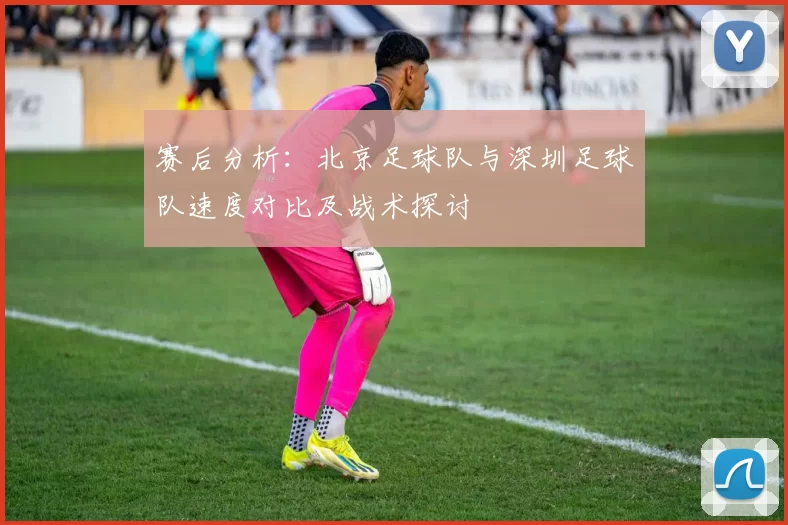 赛后分析：北京足球队与深圳足球队速度对比及战术探讨