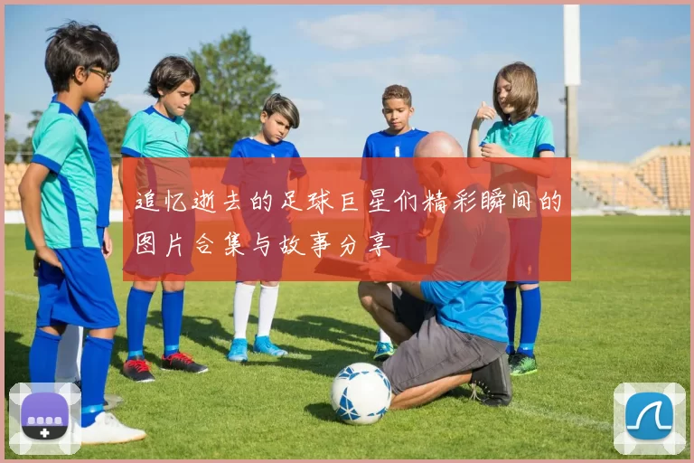 追忆逝去的足球巨星们精彩瞬间的图片合集与故事分享
