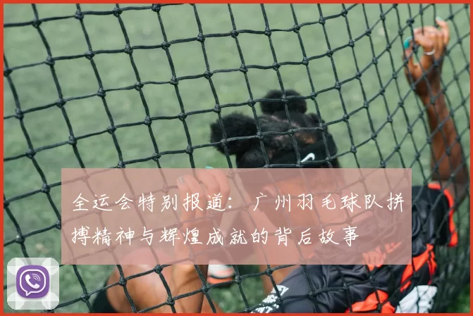 全运会特别报道：广州羽毛球队拼搏精神与辉煌成就的背后故事