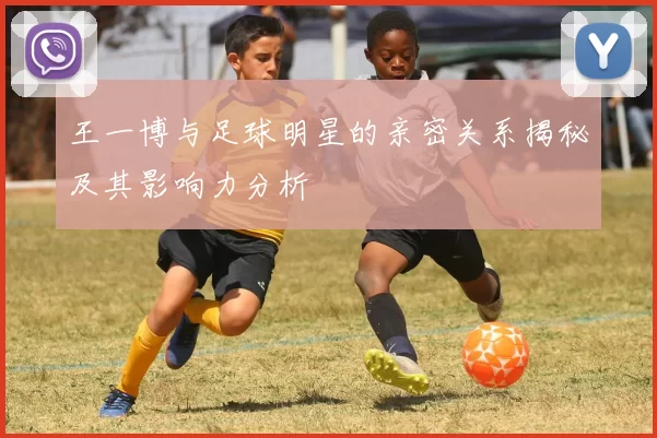 王一博与足球明星的亲密关系揭秘及其影响力分析
