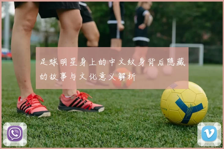 足球明星身上的中文纹身背后隐藏的故事与文化意义解析