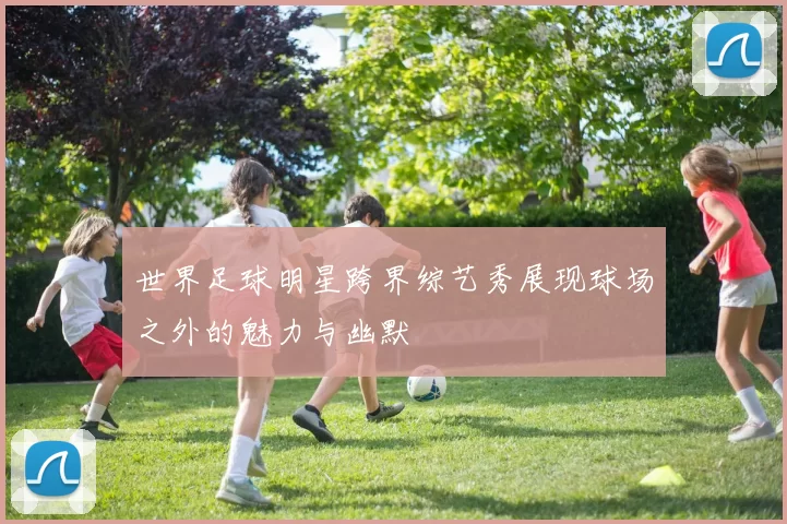世界足球明星跨界综艺秀展现球场之外的魅力与幽默