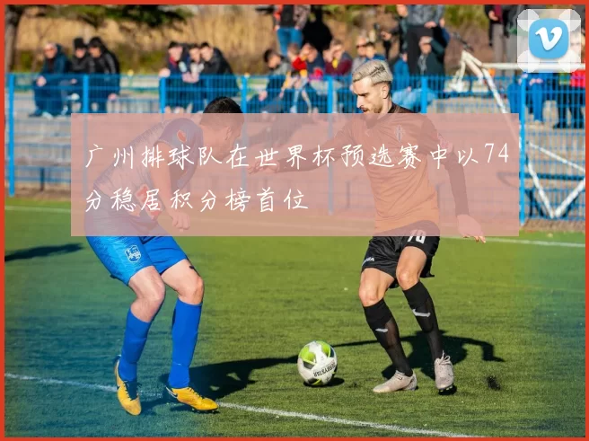广州排球队在世界杯预选赛中以74分稳居积分榜首位