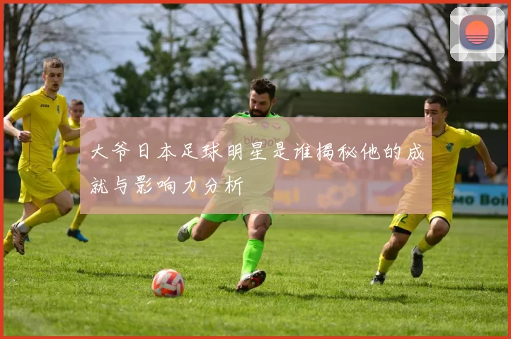 大爷日本足球明星是谁揭秘他的成就与影响力分析