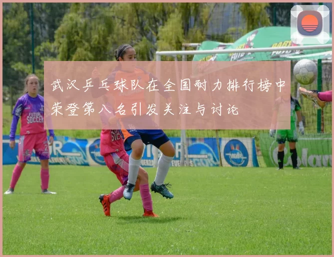 武汉乒乓球队在全国耐力排行榜中荣登第八名引发关注与讨论