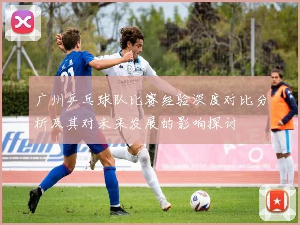 广州乒乓球队比赛经验深度对比分析及其对未来发展的影响探讨