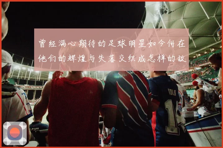 曾经满心期待的足球明星如今何在他们的辉煌与失落交织成怎样的故事