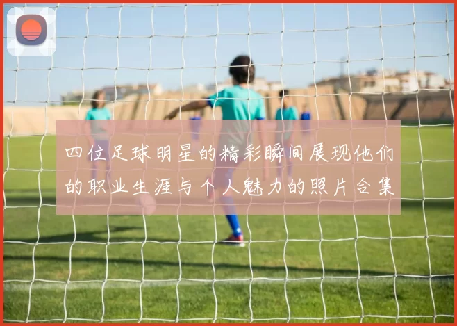 四位足球明星的精彩瞬间展现他们的职业生涯与个人魅力的照片合集